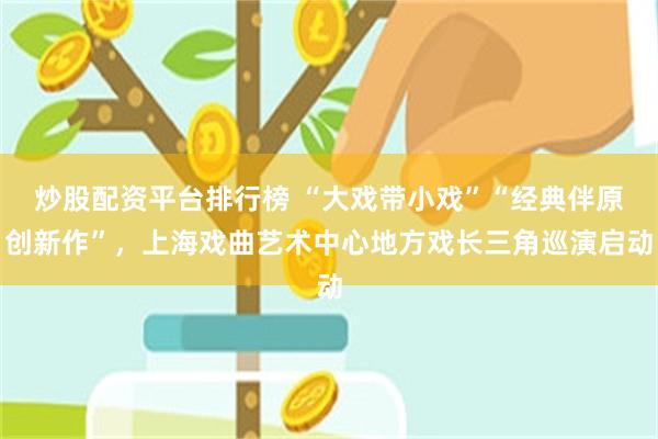 炒股配资平台排行榜 “大戏带小戏”“经典伴原创新作”，上海戏曲艺术中心地方戏长三角巡演启动