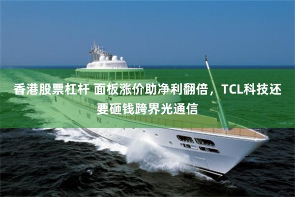 香港股票杠杆 面板涨价助净利翻倍，TCL科技还要砸钱跨界光通信