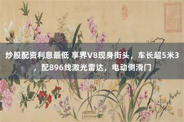 炒股配资利息最低 享界V8现身街头，车长超5米3，配896线激光雷达，电动侧滑门