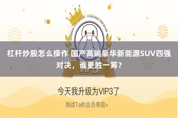 杠杆炒股怎么操作 国产高端豪华新能源SUV四强对决，谁更胜一筹？