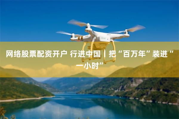 网络股票配资开户 行进中国丨把“百万年”装进“一小时”