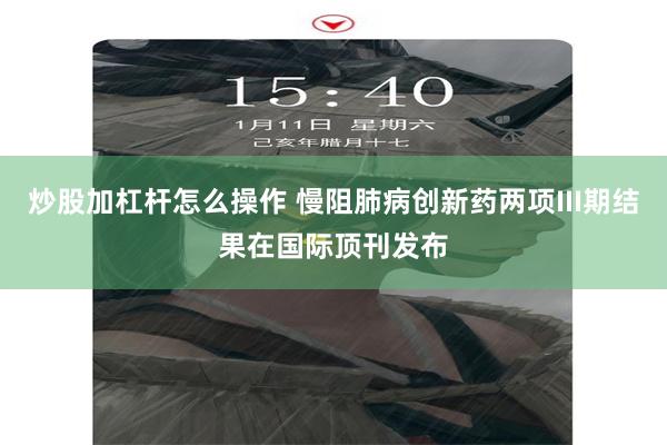 炒股加杠杆怎么操作 慢阻肺病创新药两项III期结果在国际顶刊发布