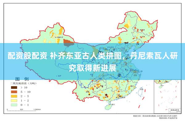 配资股配资 补齐东亚古人类拼图，丹尼索瓦人研究取得新进展