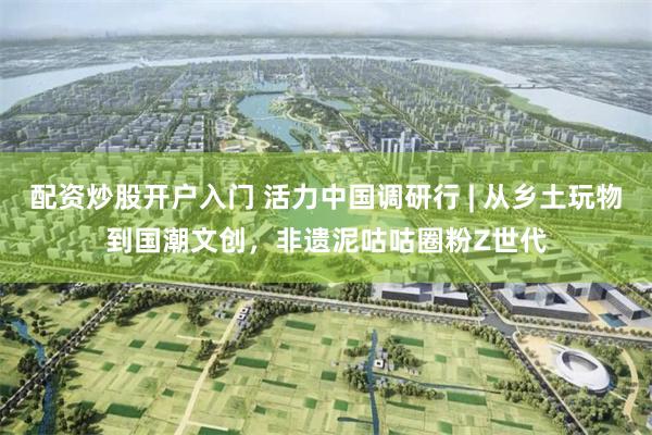 配资炒股开户入门 活力中国调研行 | 从乡土玩物到国潮文创，非遗泥咕咕圈粉Z世代